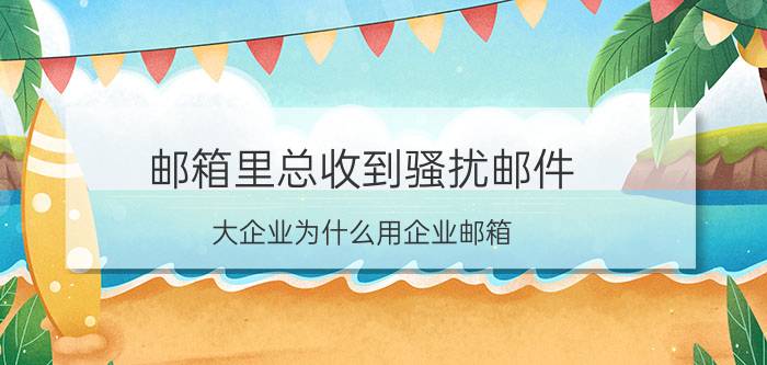 邮箱里总收到骚扰邮件 大企业为什么用企业邮箱？企业邮箱有哪些特点？